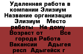 Удаленная работа в компании Элизиум › Название организации ­ Элизиум › Место работы ­ На дому › Возраст от ­ 16 - Все города Работа » Вакансии   . Адыгея респ.,Адыгейск г.